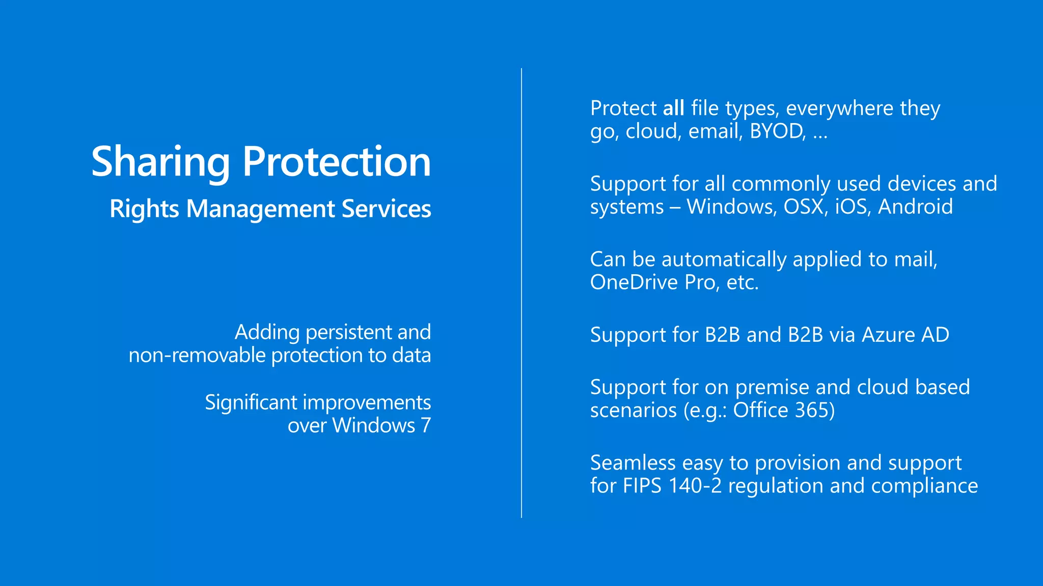Sharing Protection
Rights Management Services
Adding persistent and
non-removable protection to data
Support for all commonly used devices and
systems – Windows, OSX, iOS, Android
Protect all file types, everywhere they
go, cloud, email, BYOD, …
Can be automatically applied to mail,
OneDrive Pro, etc.
Support for B2B and B2B via Azure AD
Support for on premise and cloud based
scenarios (e.g.: Office 365)
Seamless easy to provision and support
for FIPS 140-2 regulation and compliance
Significant improvements
over Windows 7
 