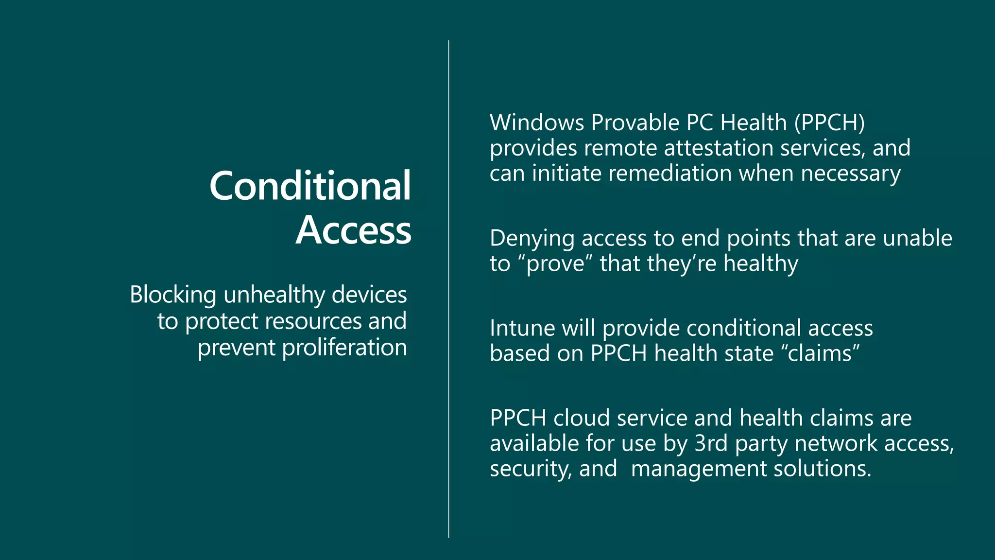 Conditional
Access
Blocking unhealthy devices
to protect resources and
prevent proliferation
Windows Provable PC Health (PPCH)
provides remote attestation services, and
can initiate remediation when necessary
Denying access to end points that are unable
to “prove” that they’re healthy
Intune will provide conditional access
based on PPCH health state “claims”
PPCH cloud service and health claims are
available for use by 3rd party network access,
security, and management solutions.
 