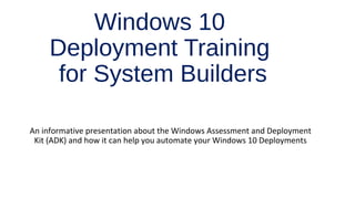 Windows 10
Deployment Training
for System Builders
An informative presentation about the Windows Assessment and Deployment
Kit (ADK) and how it can help you automate your Windows 10 Deployments
 