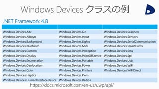 Windows.Devices.Adc Windows.Devices.I2c Windows.Devices.Scanners
Windows.Devices.AllJoyn Windows.Devices.Input Windows.Devices.Sensors
Windows.Devices.Background Windows.Devices.Lights Windows.Devices.SerialCommunication
Windows.Devices.Bluetooth Windows.Devices.Midi Windows.Devices.SmartCards
Windows.Devices.Custom Windows.Devices.Perception Windows.Devices.Sms
Windows.Devices.Display Windows.Devices.PointOfService Windows.Devices.Spi
Windows.Devices.Enumeration Windows.Devices.Portable Windows.Devices.Usb
Windows.Devices.Geolocation Windows.Devices.Power Windows.Devices.WiFi
Windows.Devices.Gpio Windows.Devices.Printers Windows.Devices.WiFiDirect
Windows.Devices.Haptics Windows.Devices.Pwm
Windows.Devices.HumanInterfaceDevice Windows.Devices.Radios
.NET Framework 4.8
 