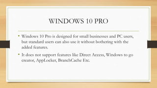 WINDOWS 10 PRO
• Windows 10 Pro is designed for small businesses and PC users,
but standard users can also use it without bothering with the
added features.
• It does not support features like Direct Access, Windows to go
creator, AppLocker, BranchCache Etc.
 