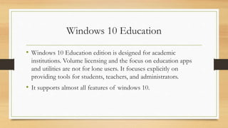 Windows 10 Education
• Windows 10 Education edition is designed for academic
institutions. Volume licensing and the focus on education apps
and utilities are not for lone users. It focuses explicitly on
providing tools for students, teachers, and administrators.
• It supports almost all features of windows 10.
 