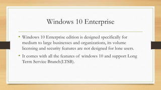 Windows 10 Enterprise
• Windows 10 Enterprise edition is designed specifically for
medium to large businesses and organizations, its volume
licensing and security features are not designed for lone users.
• It comes with all the features of windows 10 and support Long
Term Service Branch(LTSB).
 