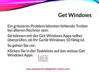 Get Windows
Ein grösseres Problem könnten fehlende Treiber
bei älteren Rechner sein.
Sie können mit der Get Windows Apps selber
überprüfen, ob Ihr Gerät Windows 10 fähig ist.
So gehen Sie vor:
Klicken Sie in der Taskleiste auf das weisse Get
Windows Apps
www.windows10-erfolgreich-nutzen.com
 