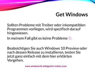 Get Windows
Sollten Probleme mit Treiber oder inkompatiblen
Programmen vorliegen, wird spezifisch darauf
hingewiesen.
In meinem Fall gibt es keine Probleme .
Beabsichtigen Sie auch Windows 10 Preview oder
nach dessen Release zu installieren, testen Sie
jetzt ganz einfach mit dem hier erklärten
Vorgehen.
www.windows10-erfolgreich-nutzen.com
 