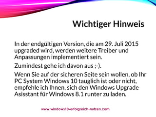 Wichtiger Hinweis
In der endgültigen Version, die am 29. Juli 2015
upgraded wird, werden weitere Treiber und
Anpassungen implementiert sein.
Zumindest gehe ich davon aus ;-).
Wenn Sie auf der sicheren Seite sein wollen, ob Ihr
PC System Windows 10 tauglich ist oder nicht,
empfehle ich Ihnen, sich den Windows Upgrade
Asisstant für Windows 8.1 runter zu laden.
www.windows10-erfolgreich-nutzen.com
 