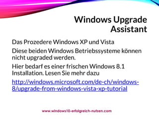 Windows Upgrade
Assistant
Das Prozedere Windows XP und Vista
Diese beiden Windows Betriebssysteme können
nicht upgraded werden.
Hier bedarf es einer frischen Windows 8.1
Installation. Lesen Sie mehr dazu
http://windows.microsoft.com/de-ch/windows-
8/upgrade-from-windows-vista-xp-tutorial
www.windows10-erfolgreich-nutzen.com
 