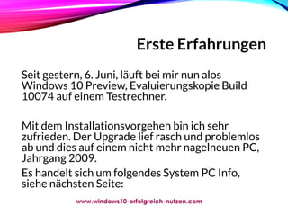 Erste Erfahrungen
Seit gestern, 6. Juni, läuft bei mir nun alos
Windows 10 Preview, Evaluierungskopie Build
10074 auf einem Testrechner.
Mit dem Installationsvorgehen bin ich sehr
zufrieden. Der Upgrade lief rasch und problemlos
ab und dies auf einem nicht mehr nagelneuen PC,
Jahrgang 2009.
Es handelt sich um folgendes System PC Info,
siehe nächsten Seite:
www.windows10-erfolgreich-nutzen.com
 