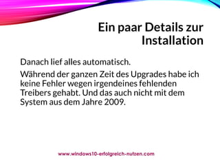 Ein paar Details zur
Installation
Danach lief alles automatisch.
Während der ganzen Zeit des Upgrades habe ich
keine Fehler wegen irgendeines fehlenden
Treibers gehabt. Und das auch nicht mit dem
System aus dem Jahre 2009.
www.windows10-erfolgreich-nutzen.com
 