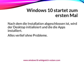Windows 10 startet zum
ersten Mal
Hier haben Sie Auswahl,
Windows 10 mit Microsoft
Konto zu verbinden oder ohne.
Hier wird die Installation ohne
Verbindung mit dem Microsoft
Konto fertigstellt.
Nach dem die Installation abgeschlossen ist, wird
der Desktop initialisiert und die die Apps
installiert.
Alles verlief ohne Probleme.
www.windows10-erfolgreich-nutzen.com
 