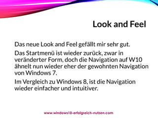 Look and Feel
Das neue Look and Feel gefällt mir sehr gut.
Das Startmenü ist wieder zurück, zwar in
veränderter Form, doch die Navigation auf W10
ähnelt nun wieder eher der gewohnten Navigation
von Windows 7.
Im Vergleich zu Windows 8, ist die Navigation
wieder einfacher und intuitiver.
www.windows10-erfolgreich-nutzen.com
 