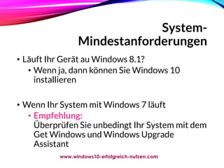 System-
Mindestanforderungen
• Läuft Ihr Gerät au Windows 8.1?
• Wenn ja, dann können Sie Windows 10
installieren
• Wenn Ihr System mit Windows 7 läuft
• Empfehlung:
Überprüfen Sie unbedingt Ihr System mit dem
Get Windows und Windows Upgrade
Assistant
www.windows10-erfolgreich-nutzen.com
 