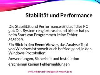 Stabilität und Performance
Die Stabilität und Performance sind auf dies PC
gut. Das System reagiert rasch und bisher hat es
beim Start von Programmen keine Fehler
gegeben.
Ein Blick in den Event Viewer, das Analyse Tool
von Windows ist soweit auch befriedigend, in den
Windows Protokollen:
Anwendungen, Sicherheit und Installation
erscheinen keinen Fehlermeldungen
www.windows10-erfolgreich-nutzen.com
 