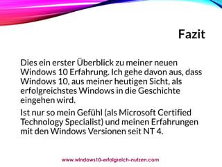 Fazit
Dies ein erster Überblick zu meiner neuen
Windows 10 Erfahrung. Ich gehe davon aus, dass
Windows 10, aus meiner heutigen Sicht, als
erfolgreichstes Windows in die Geschichte
eingehen wird.
Ist nur so mein Gefühl (als Microsoft Certified
Technology Specialist) und meinen Erfahrungen
mit den Windows Versionen seit NT 4.
www.windows10-erfolgreich-nutzen.com
 