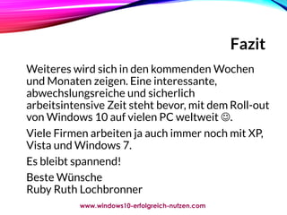 Fazit
Weiteres wird sich in den kommenden Wochen
und Monaten zeigen. Eine interessante,
abwechslungsreiche und sicherlich
arbeitsintensive Zeit steht bevor, mit dem Roll-out
von Windows 10 auf vielen PC weltweit .
Viele Firmen arbeiten ja auch immer noch mit XP,
Vista und Windows 7.
Es bleibt spannend!
Beste Wünsche
Ruby Ruth Lochbronner
www.windows10-erfolgreich-nutzen.com
 