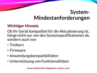 System-
Mindestanforderungen
Wichtiger Hinweis
Ob Ihr Gerät kompatibel für die Aktualisierung ist,
hängt nicht nur von den Systemspezifikationen ab,
sondern auch von
• Treibern
• Firmware
• Anwendungskompatibilitäten
• Unterstützung von Funktionalitäten
www.windows10-erfolgreich-nutzen.com
 