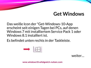 Get Windows
Das weiße Icon der "Get-Windows-10-App
erscheint seit einigen Tagen bei PCs, auf denen
Windows 7 mit installiertem Service Pack 1 oder
Windows 8.1 installiert ist.
Es befindet unten rechts in der Taskleiste.
weiter…
www.windows10-erfolgreich-nutzen.com
 