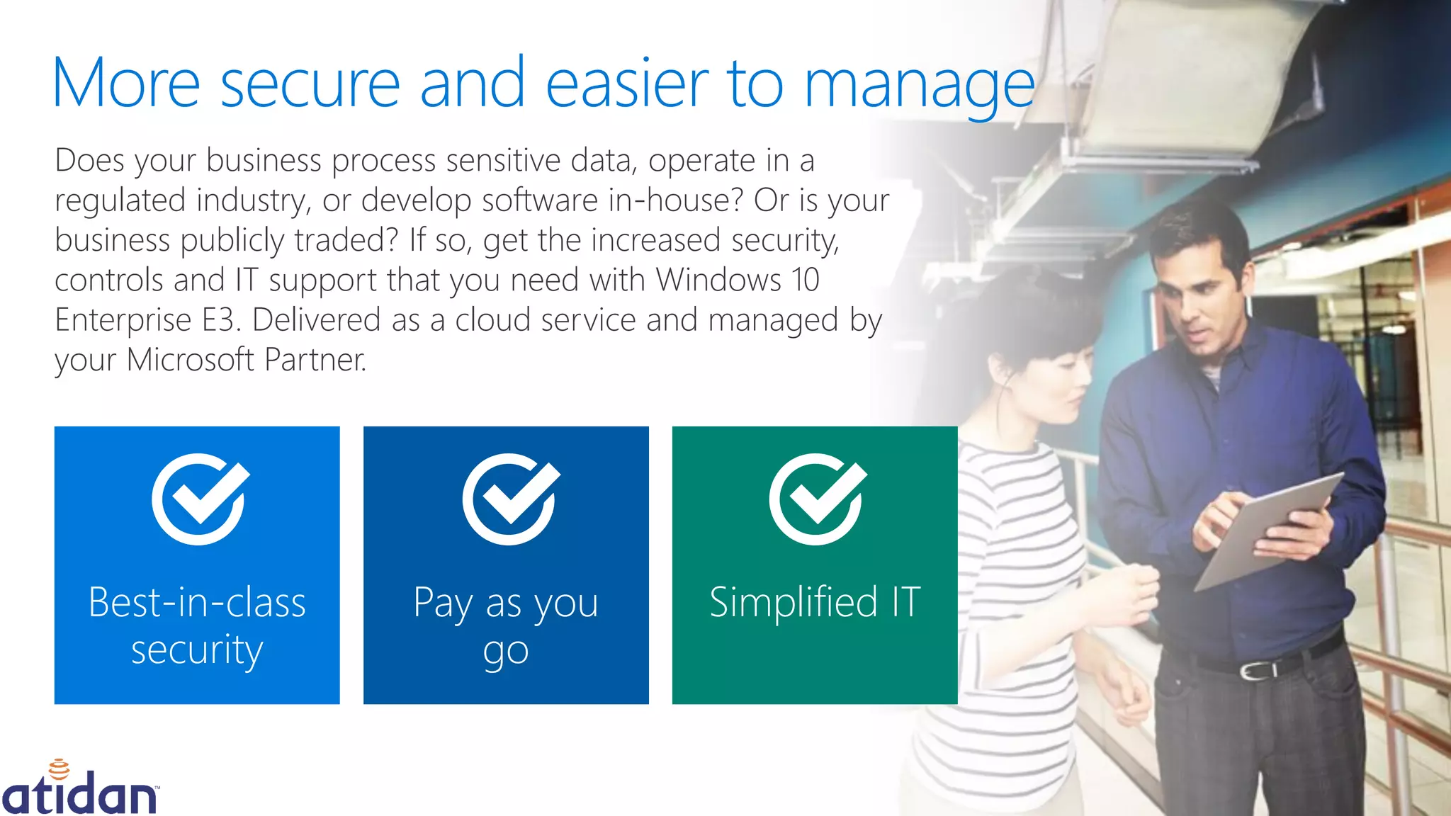 Pay as you
go
Simplified ITBest-in-class
security
Does your business process sensitive data, operate in a
regulated industry, or develop software in-house? Or is your
business publicly traded? If so, get the increased security,
controls and IT support that you need with Windows 10
Enterprise E3. Delivered as a cloud service and managed by
your Microsoft Partner.
 