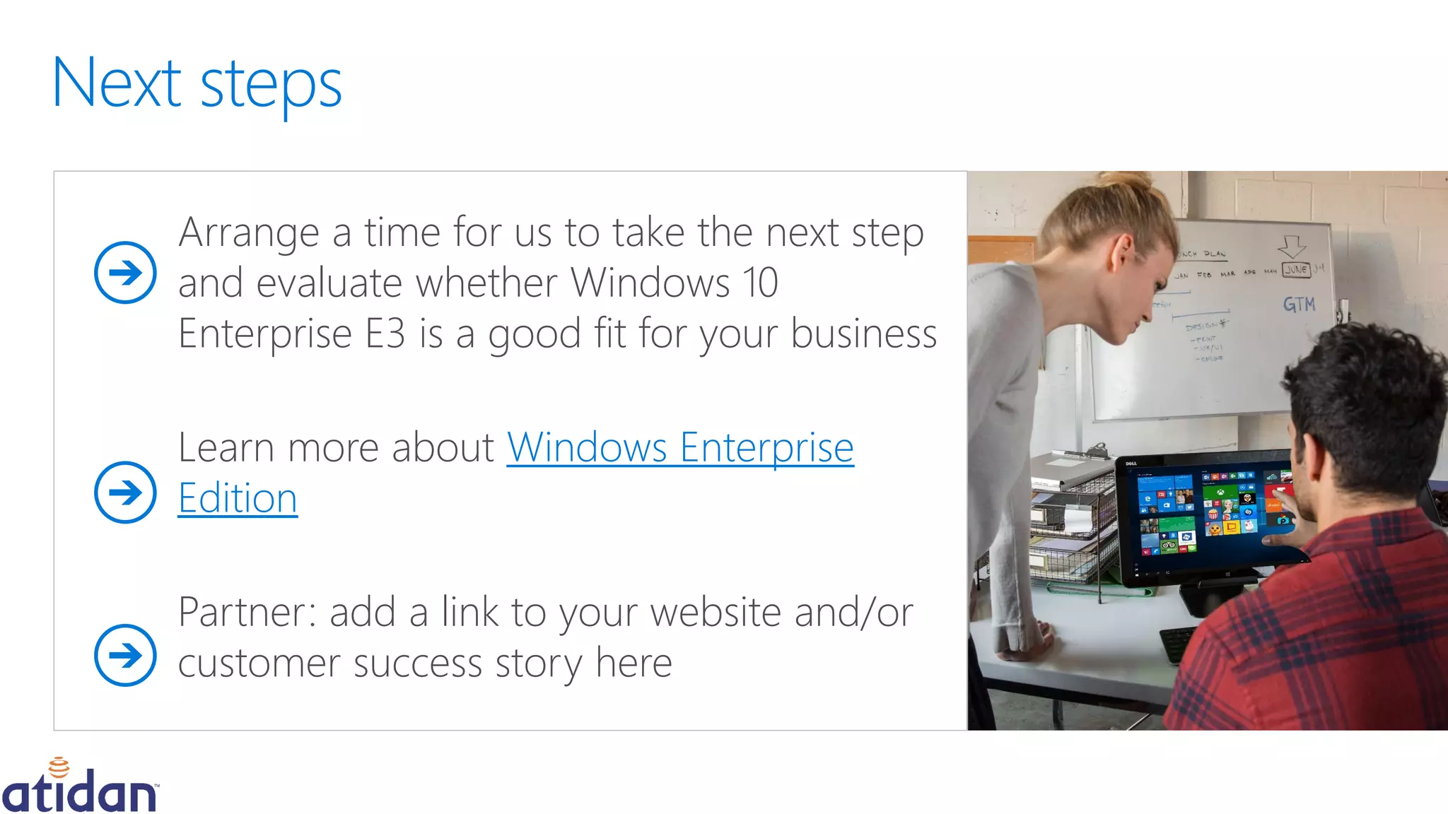 Arrange a time for us to take the next step
and evaluate whether Windows 10
Enterprise E3 is a good fit for your business
Learn more about Windows Enterprise
Edition
Partner: add a link to your website and/or
customer success story here
 