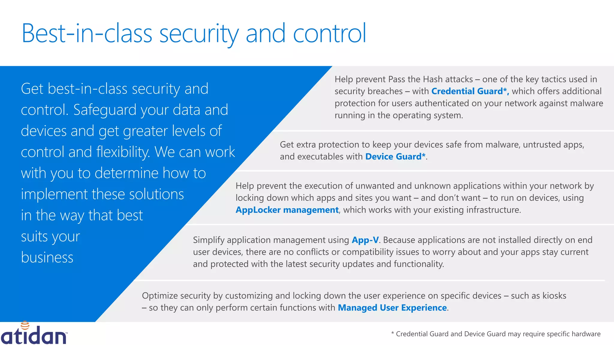 Credential Guard*,
Managed User Experience
AppLocker management
with Device Guard*
Get best-in-class security and
control. Safeguard your data and
devices and get greater levels of
control and flexibility. We can work
with you to determine how to
implement these solutions
in the way that best
suits your
business
App-V
 