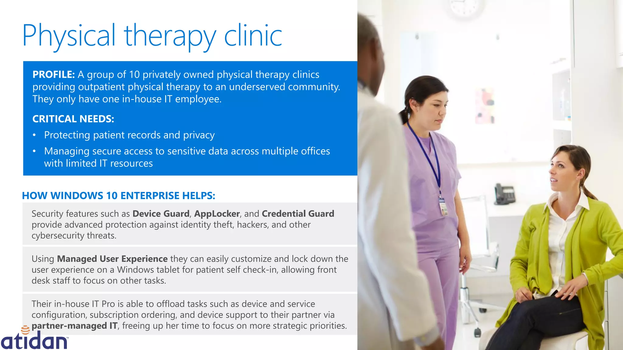 Security features such as Device Guard, AppLocker, and Credential Guard
provide advanced protection against identity theft, hackers, and other
cybersecurity threats.
Using Managed User Experience they can easily customize and lock down the
user experience on a Windows tablet for patient self check-in, allowing front
desk staff to focus on other tasks.
Their in-house IT Pro is able to offload tasks such as device and service
configuration, subscription ordering, and device support to their partner via
partner-managed IT, freeing up her time to focus on more strategic priorities.
HOW WINDOWS 10 ENTERPRISE HELPS:
PROFILE: A group of 10 privately owned physical therapy clinics
providing outpatient physical therapy to an underserved community.
They only have one in-house IT employee.
CRITICAL NEEDS:
• Protecting patient records and privacy
• Managing secure access to sensitive data across multiple offices
with limited IT resources
 