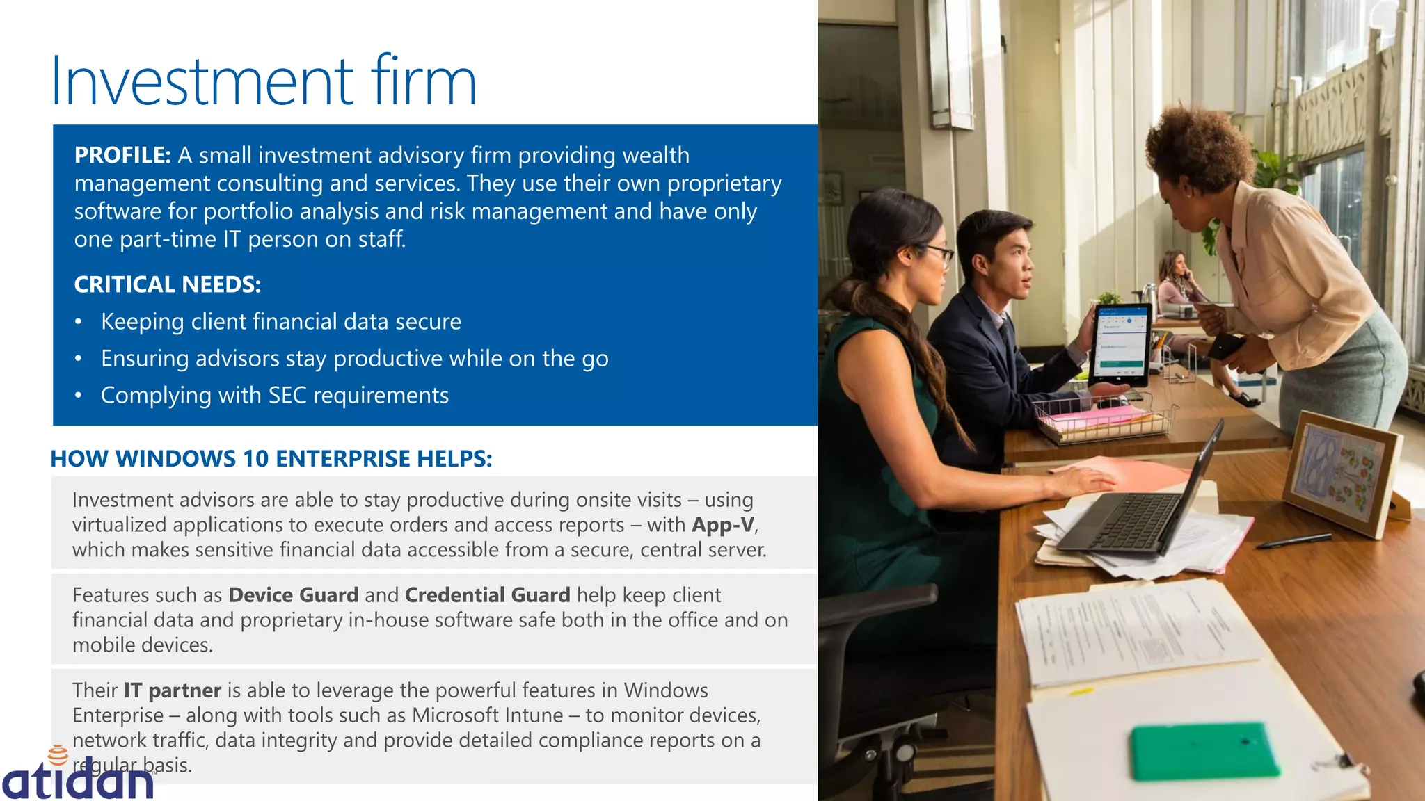 Investment advisors are able to stay productive during onsite visits – using
virtualized applications to execute orders and access reports – with App-V,
which makes sensitive financial data accessible from a secure, central server.
Features such as Device Guard and Credential Guard help keep client
financial data and proprietary in-house software safe both in the office and on
mobile devices.
Their IT partner is able to leverage the powerful features in Windows
Enterprise – along with tools such as Microsoft Intune – to monitor devices,
network traffic, data integrity and provide detailed compliance reports on a
regular basis.
HOW WINDOWS 10 ENTERPRISE HELPS:
PROFILE: A small investment advisory firm providing wealth
management consulting and services. They use their own proprietary
software for portfolio analysis and risk management and have only
one part-time IT person on staff.
CRITICAL NEEDS:
• Keeping client financial data secure
• Ensuring advisors stay productive while on the go
• Complying with SEC requirements
Investment firm
 