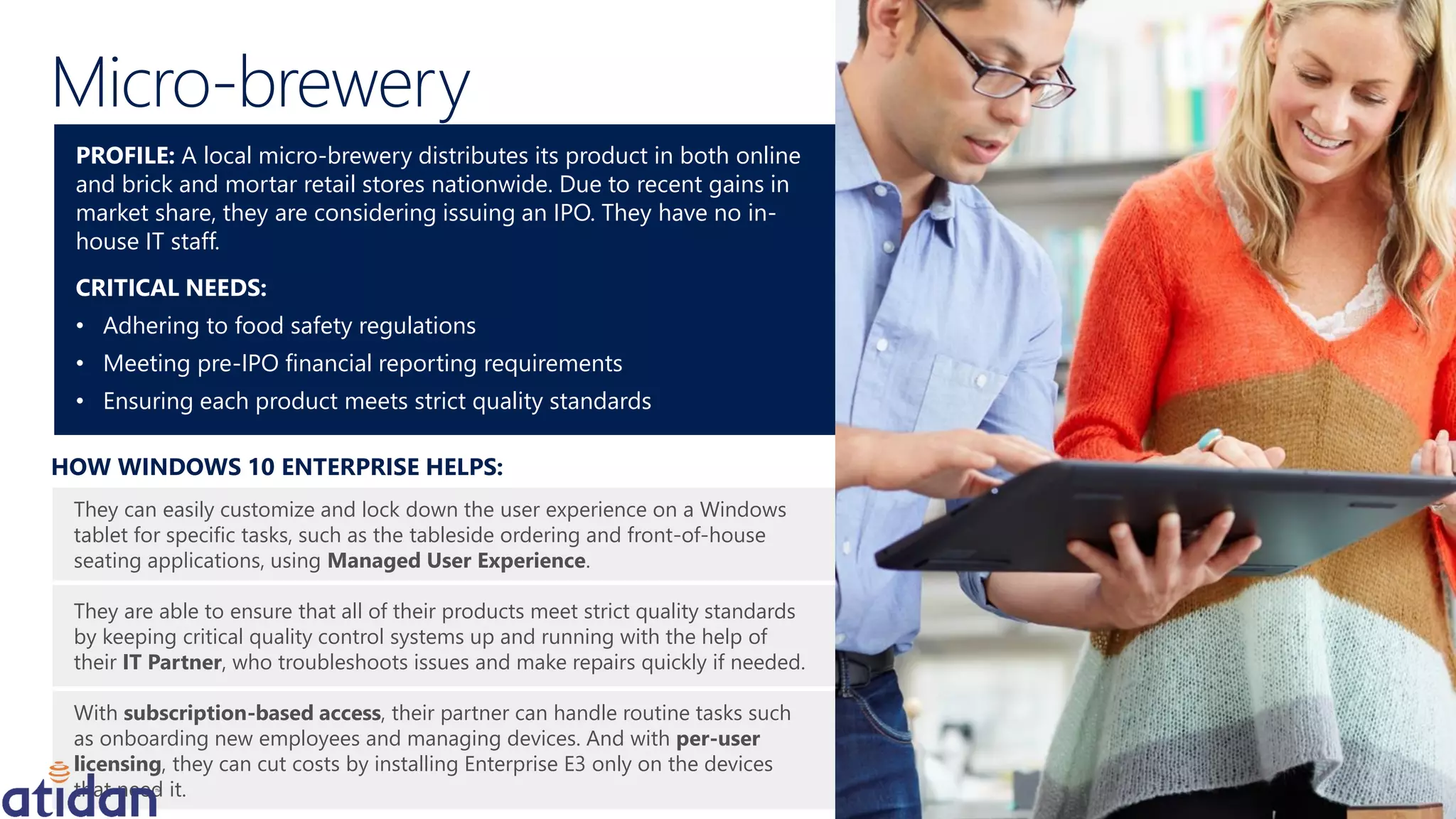 They can easily customize and lock down the user experience on a Windows
tablet for specific tasks, such as the tableside ordering and front-of-house
seating applications, using Managed User Experience.
They are able to ensure that all of their products meet strict quality standards
by keeping critical quality control systems up and running with the help of
their IT Partner, who troubleshoots issues and make repairs quickly if needed.
With subscription-based access, their partner can handle routine tasks such
as onboarding new employees and managing devices. And with per-user
licensing, they can cut costs by installing Enterprise E3 only on the devices
that need it.
HOW WINDOWS 10 ENTERPRISE HELPS:
PROFILE: A local micro-brewery distributes its product in both online
and brick and mortar retail stores nationwide. Due to recent gains in
market share, they are considering issuing an IPO. They have no in-
house IT staff.
CRITICAL NEEDS:
• Adhering to food safety regulations
• Meeting pre-IPO financial reporting requirements
• Ensuring each product meets strict quality standards
Micro-brewery
 