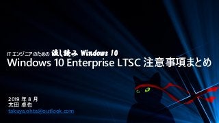 IT エンジニアのための 流し読み Windows 10
Windows 10 Enterprise LTSC 注意事項まとめ
2019 年 8 月
太田 卓也
takuya.ohta@outlook.com
 