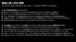 最後に個人的な見解
「LTSC は特殊用途を想定している」ということ
◼ 通常のオフィスでの作業用 PC で LTSC を使う事を検討されてる場合は、極力避けた方が無難です。
◼ 単にバージョンアップの運用負荷を考慮して LTSC というのであれば一旦考え直すことをお勧めします。
◼ LTSC に関する機能やアプリの使用制限、サポートポリシーの変更はこれからも新たに出て来る可能性があります。
◼ 新機能は必要ない、という環境もあると思いますが、どんどん世間離れをしたシステムになり、足かせになることもあります。
◼ 特殊用途は組み込み端末、Windows 10 IoT を使用したものなどの検討もおすすめします。
これからの運用について (アプリケーション互換やバージョンアップ、セキュリティなどで LTSC での運用を考えてる方へ)
◼ 今までの開発や運用のやり方では限界が来ており、コストがいくらあっても足りない状況になっています。
◼ システムは延命よりもプラットフォームの影響を受けない手法やサービスを利用を代替していくことを検討していくと良いと思います。
◼ セキュリティに関してはローカルで閉ざされた環境が必ずしも安全ではない時代であり、クラウドの活用がキーとなってます。
◼ 検証は、マンパワー中心による作業はやめて、パイロット運用やテスト自動化なども取り入れて負荷を減らす必要があります。
◼ Windows 10 もリリース当初よりかなりの機能の追加や改善が行われ、運用も役立つ楽になる機能が次々と追加されています。
みなさんの色々な事情・背景はあることを重々承知で・・・それらをあえて考慮せずにズラズラ書きます。
 