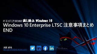 IT エンジニアのための 流し読み Windows 10
Windows 10 Enterprise LTSC 注意事項まとめ
END
太田 卓也
takuya.ohta@outlook.com
 