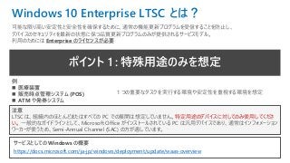 ポイント 1 : 特殊用途のみを想定
注意
LTSC は、組織内のほとんどまたはすべての PC での展開は想定していません。特定用途のデバイスに対してのみ使用してくださ
い。 一般的なガイドラインとして、Microsoft Office がインストールされている PC は汎用デバイスであり、通常はインフォメーション
ワーカーが使うため、Semi-Annual Channel (SAC) の方が適しています。
サービスとしての Windows の概要
https://docs.microsoft.com/ja-jp/windows/deployment/update/waas-overview
例
◼ 医療装置
◼ 販売時点管理システム (POS)
◼ ATM や発券システム
1 つの重要なタスクを実行する環境や安定性を重視する環境を想定
Windows 10 Enterprise LTSC とは？
可能な限り高い安定性と安全性を確保するために、通常の機能更新プログラムを受信することを防止し、
デバイスのセキュリティを最新の状態に保つ品質更新プログラムのみが提供されるサービスモデル。
利用のためには Enterprise のライセンスが必要
 