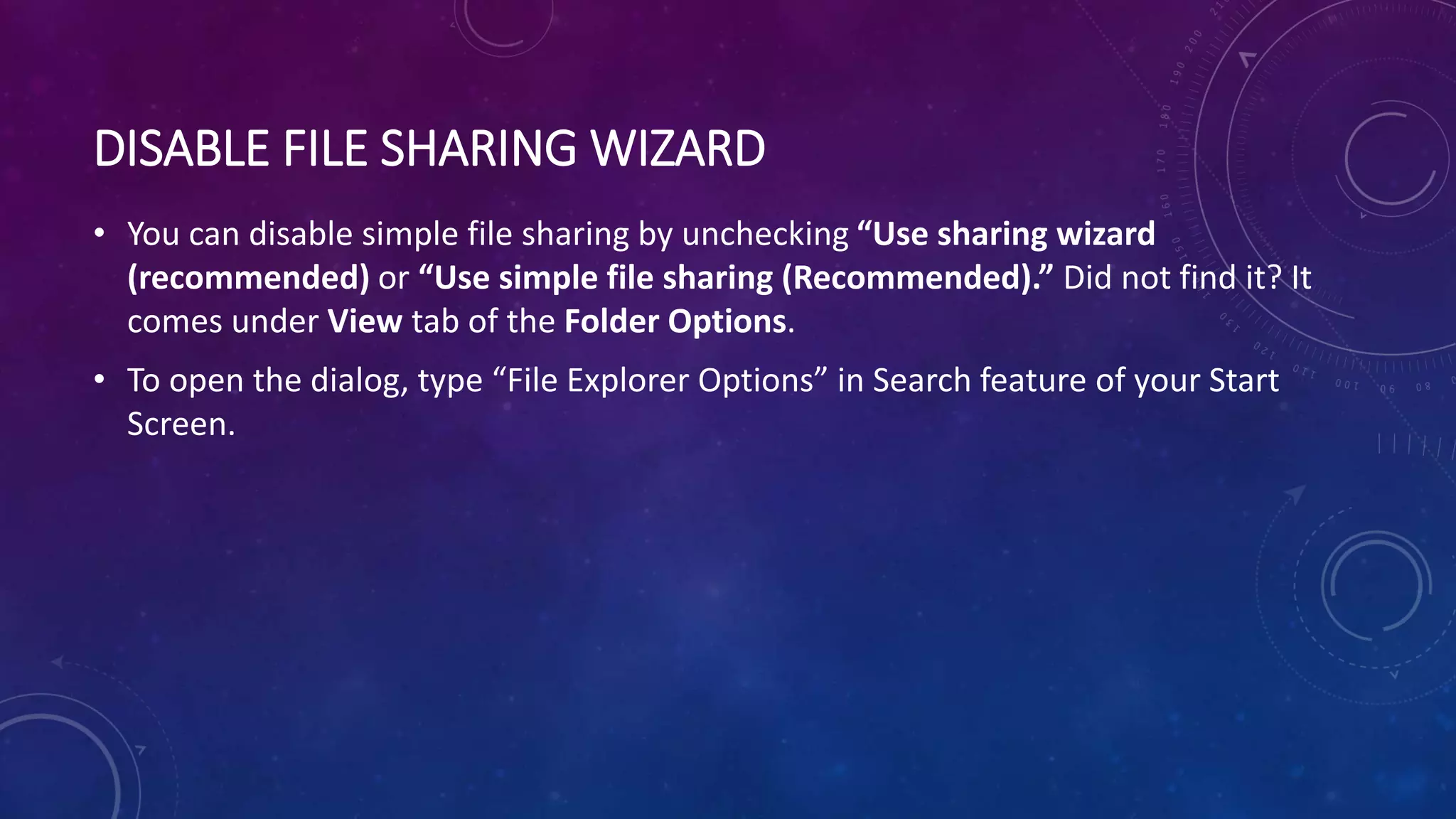 DISABLE FILE SHARING WIZARD
• You can disable simple file sharing by unchecking “Use sharing wizard
(recommended) or “Use simple file sharing (Recommended).” Did not find it? It
comes under View tab of the Folder Options.
• To open the dialog, type “File Explorer Options” in Search feature of your Start
Screen.
 