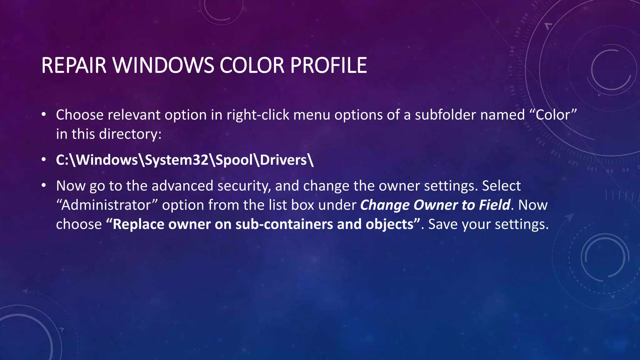 REPAIR WINDOWS COLOR PROFILE
• Choose relevant option in right-click menu options of a subfolder named “Color”
in this directory:
• C:WindowsSystem32SpoolDrivers
• Now go to the advanced security, and change the owner settings. Select
“Administrator” option from the list box under Change Owner to Field. Now
choose “Replace owner on sub-containers and objects”. Save your settings.
 