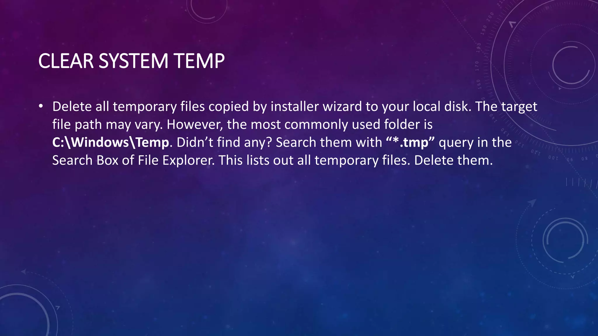 CLEAR SYSTEM TEMP
• Delete all temporary files copied by installer wizard to your local disk. The target
file path may vary. However, the most commonly used folder is
C:WindowsTemp. Didn’t find any? Search them with “*.tmp” query in the
Search Box of File Explorer. This lists out all temporary files. Delete them.
 
