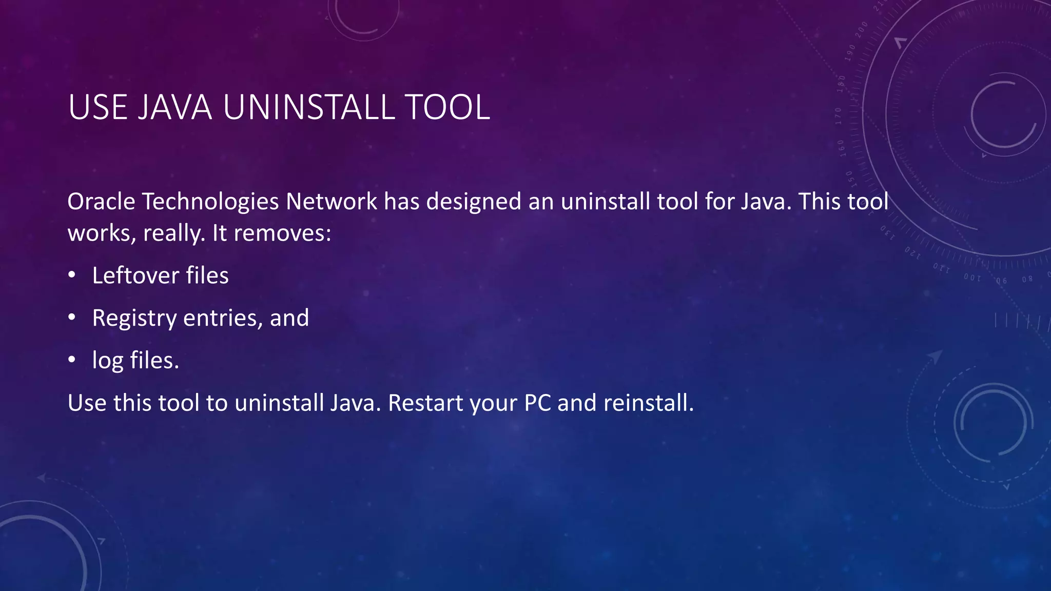USE JAVA UNINSTALL TOOL
Oracle Technologies Network has designed an uninstall tool for Java. This tool
works, really. It removes:
• Leftover files
• Registry entries, and
• log files.
Use this tool to uninstall Java. Restart your PC and reinstall.
 