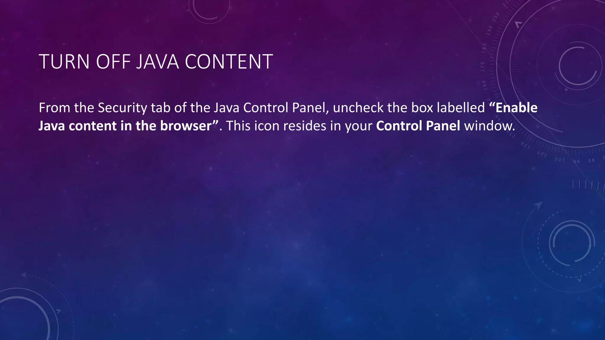 TURN OFF JAVA CONTENT
From the Security tab of the Java Control Panel, uncheck the box labelled “Enable
Java content in the browser”. This icon resides in your Control Panel window.
 