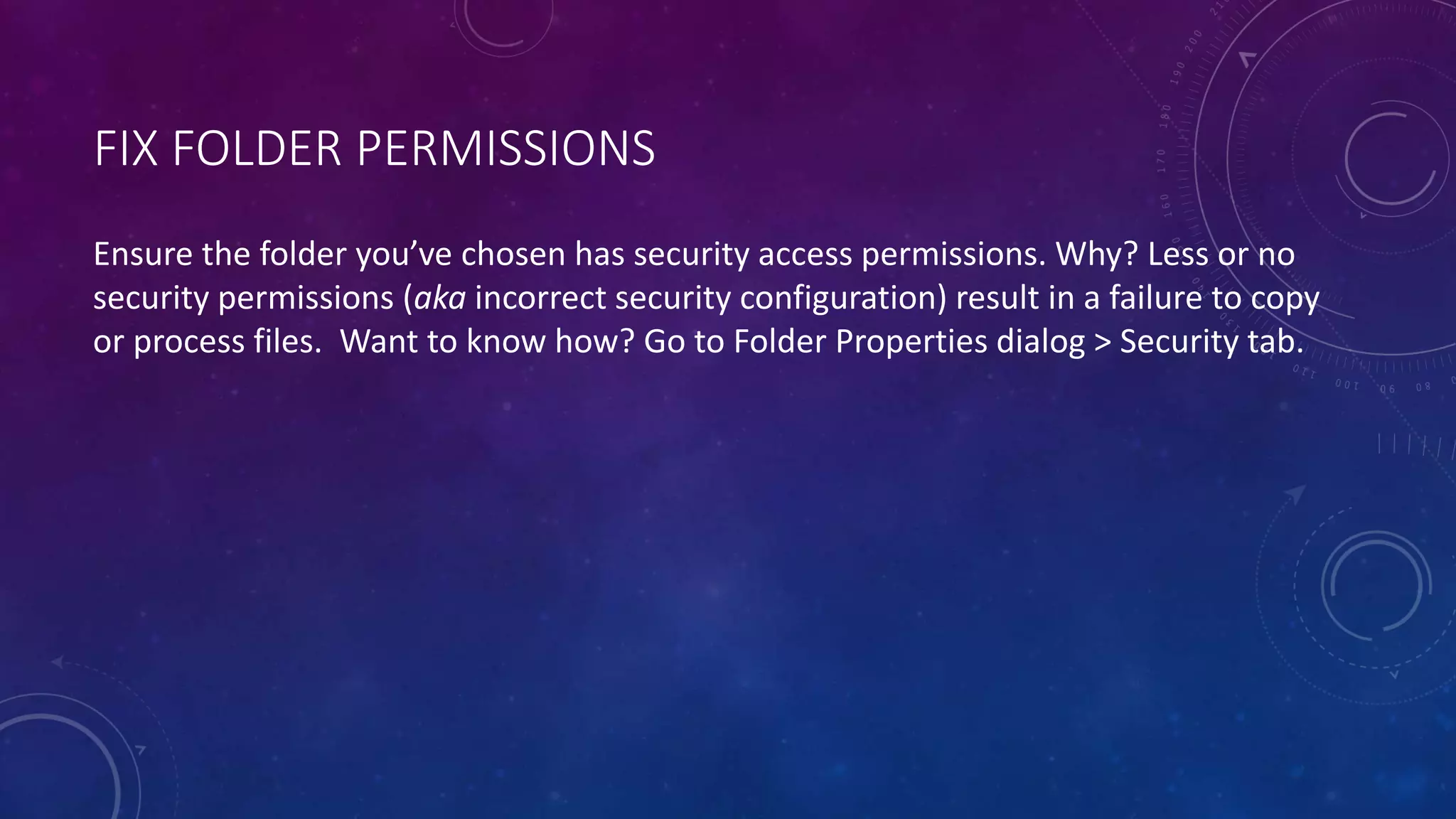 FIX FOLDER PERMISSIONS
Ensure the folder you’ve chosen has security access permissions. Why? Less or no
security permissions (aka incorrect security configuration) result in a failure to copy
or process files. Want to know how? Go to Folder Properties dialog > Security tab.
 