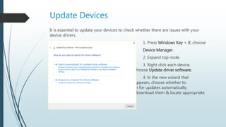 Update Devices
It is essential to update your devices to check whether there are issues with your
device drivers.
1. Press Windows Key + X; choose
Device Manager.
2. Expand top node.
3. Right click each device,
choose Update driver software.
4. In the new wizard that
appears, choose whether to
search for updates automatically
online or download them & locate appropriate
file.
 