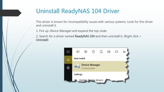 Uninstall ReadyNAS 104 Driver
This driver is known for incompatibility issues with various systems. Look for this driver
and uninstall it.
1. Fire up Device Manager and expand the top node.
2. Search for a driver named ReadyNAS 104 and then uninstall it. (Right click >
Uninstall)
 