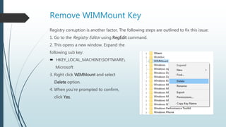 Remove WIMMount Key
Registry corruption is another factor. The following steps are outlined to fix this issue:
1. Go to the Registry Editor using RegEdit command.
2. This opens a new window. Expand the
following sub key:
 HKEY_LOCAL_MACHINESOFTWARE
Microsoft
3. Right click WIMMount and select
Delete option.
4. When you’re prompted to confirm,
click Yes.
 