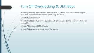 Turn Off Overclocking & UEFI Boot
By simply resetting BIOS defaults you’d be able to disable both the overclocking and
UEFI boot features that are known for causing this issue.
1. Restart your computer.
2. Go to the BIOS Setup screen by repeatedly pressing the Delete or F2 key whichever
applicable.
3. Press F5 to restore BIOS defaults.
4. Press F10 to save changes and exit the screen.
 