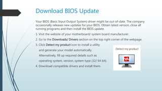 Download BIOS Update
Your BIOS (Basic Input Output System) driver might be out-of-date. The company
occasionally releases new updates for your BIOS. Obtain latest version, close all
running programs and then install the BIOS update.
1. Visit the website of your motherboard/ system board manufacturer.
2. Go to the Downloads/ Drivers section on the top right corner of the webpage.
3. Click Detect my product icon to install a utility
and generate your model automatically.
Alternatively, fill up required details such as
operating system, version, system type (32/ 64 bit).
4. Download compatible drivers and install them.
 