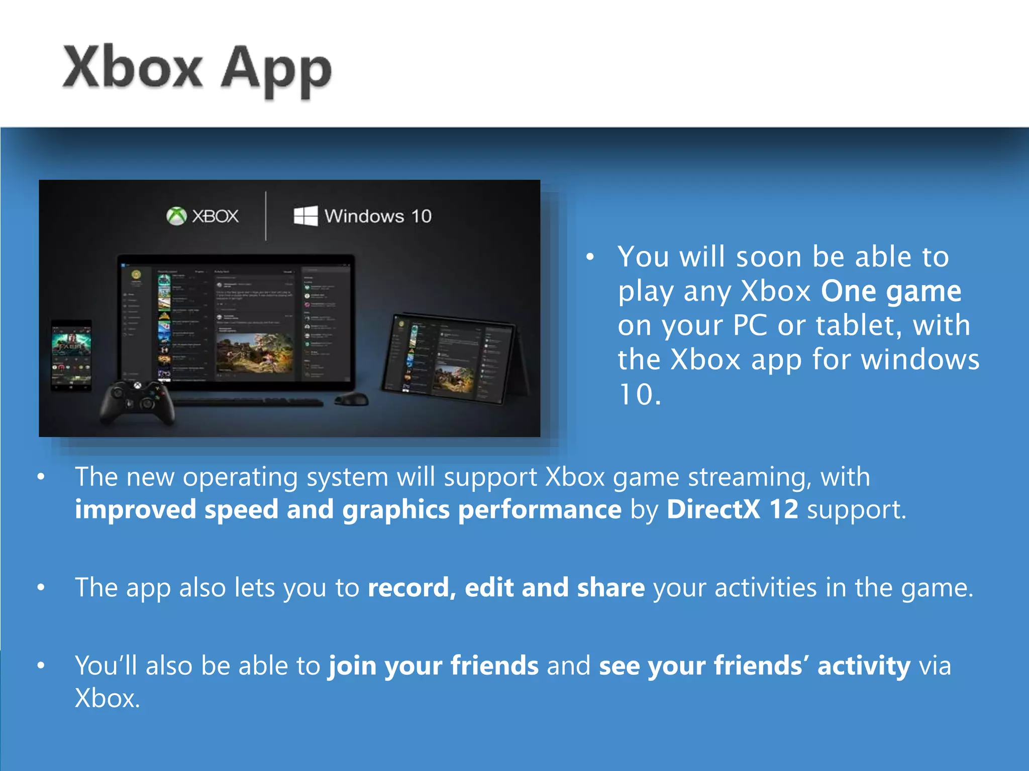 • The new operating system will support Xbox game streaming, with
improved speed and graphics performance by DirectX 12 support.
• The app also lets you to record, edit and share your activities in the game.
• You’ll also be able to join your friends and see your friends’ activity via
Xbox.
• You will soon be able to
play any Xbox One game
on your PC or tablet, with
the Xbox app for windows
10.
 