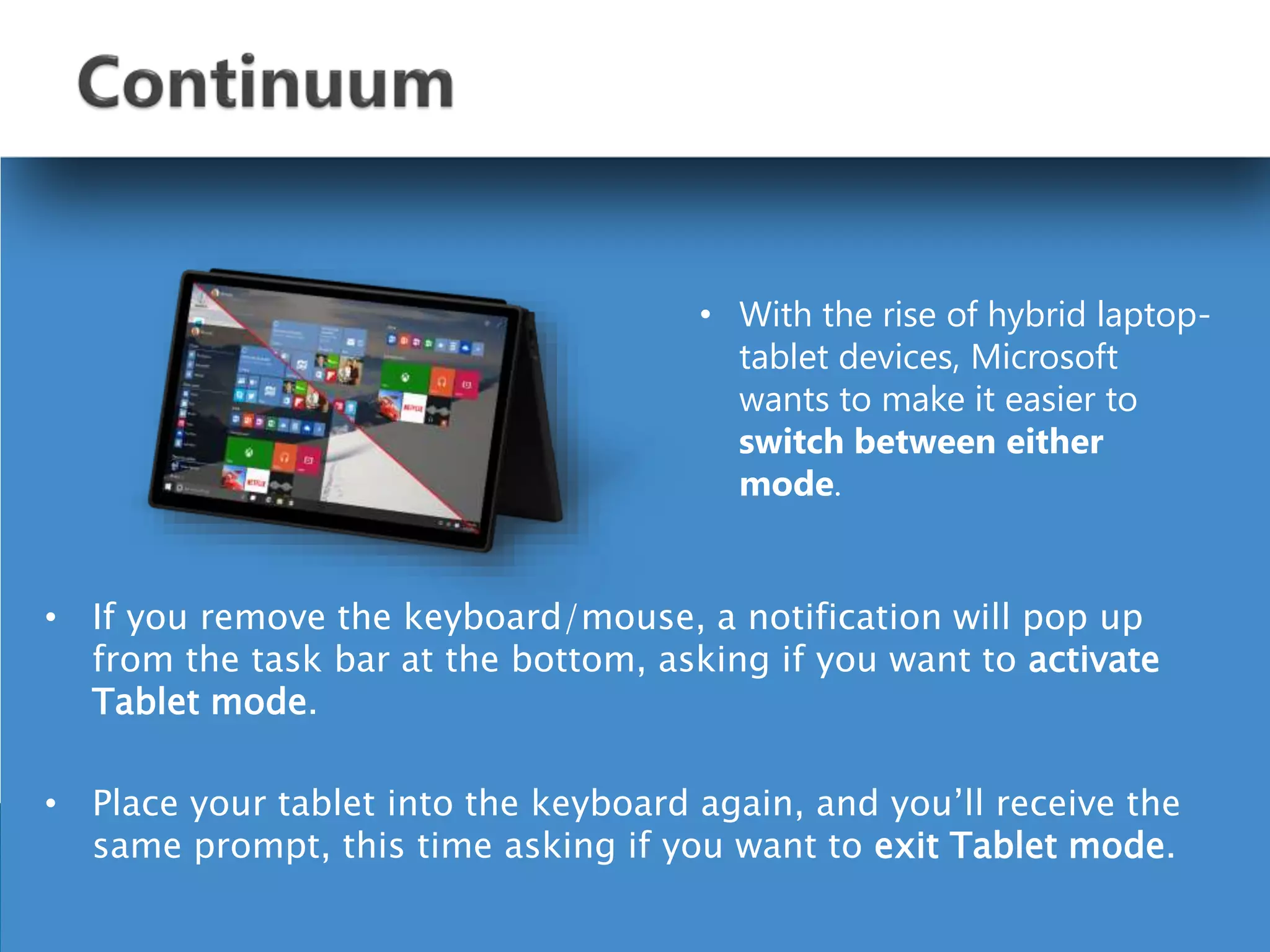 • If you remove the keyboard/mouse, a notification will pop up
from the task bar at the bottom, asking if you want to activate
Tablet mode.
• Place your tablet into the keyboard again, and you’ll receive the
same prompt, this time asking if you want to exit Tablet mode.
• With the rise of hybrid laptop-
tablet devices, Microsoft
wants to make it easier to
switch between either
mode.
 
