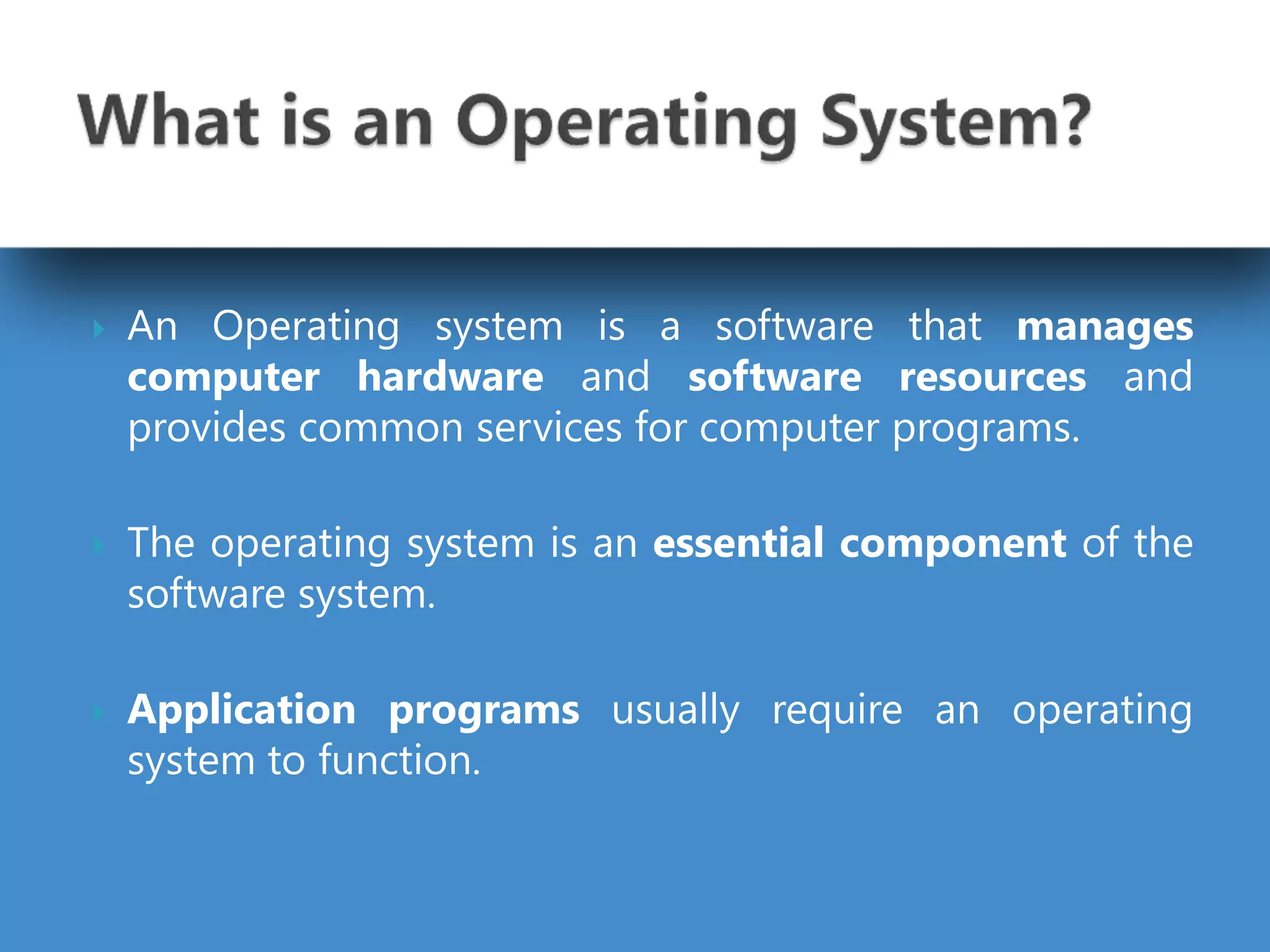  An Operating system is a software that manages
computer hardware and software resources and
provides common services for computer programs.
 The operating system is an essential component of the
software system.
 Application programs usually require an operating
system to function.
 
