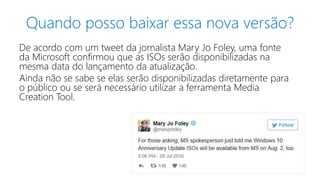 Quando posso baixar essa nova versão?
De acordo com um tweet da jornalista Mary Jo Foley, uma fonte
da Microsoft confirmou que as ISOs serão disponibilizadas na
mesma data do lançamento da atualização.
Ainda não se sabe se elas serão disponibilizadas diretamente para
o público ou se será necessário utilizar a ferramenta Media
Creation Tool.
 