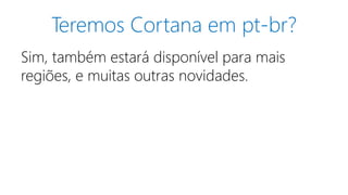 Teremos Cortana em pt-br?
Sim, também estará disponível para mais
regiões, e muitas outras novidades.
 
