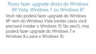 Posso fazer upgrade direto do Windows
XP, Vista, Windows 7 ou Windows 8?
Você não poderá fazer upgrade do Windows
XP nem do Windows Vista (nestes casos você
precisará instalar o Windows 10 “do zero”), mas
poderá fazer upgrade do Windows 7 e
Windows 8.x para o Windows 10.
 