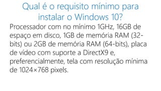 Qual é o requisito mínimo para
instalar o Windows 10?
Processador com no mínimo 1GHz, 16GB de
espaço em disco, 1GB de memória RAM (32-
bits) ou 2GB de memória RAM (64-bits), placa
de vídeo com suporte a DirectX9 e,
preferencialmente, tela com resolução mínima
de 1024×768 pixels.
 