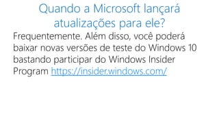 Quando a Microsoft lançará
atualizações para ele?
Frequentemente. Além disso, você poderá
baixar novas versões de teste do Windows 10
bastando participar do Windows Insider
Program https://insider.windows.com/
 
